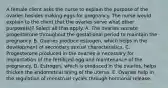 A female client asks the nurse to explain the purpose of the ovaries besides making eggs for pregnancy. The nurse would explain to the client that the ovaries serve what other purpose(s)? Select all that apply. A. The ovaries secrete progesterone throughout the gestational period to maintain the pregnancy. B. Ovaries produce estrogen, which helps in the development of secondary sexual characteristics. C. Progesterone produced in the ovaries is necessary for implantation of the fertilized egg and maintenance of the pregnancy. D. Estrogen, which is produced in the ovaries, helps thicken the endometrial lining of the uterus. E. Ovaries help in the regulation of menstrual cycles through hormonal release.