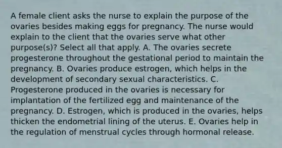 A female client asks the nurse to explain the purpose of the ovaries besides making eggs for pregnancy. The nurse would explain to the client that the ovaries serve what other purpose(s)? Select all that apply. A. The ovaries secrete progesterone throughout the gestational period to maintain the pregnancy. B. Ovaries produce estrogen, which helps in the development of secondary sexual characteristics. C. Progesterone produced in the ovaries is necessary for implantation of the fertilized egg and maintenance of the pregnancy. D. Estrogen, which is produced in the ovaries, helps thicken the endometrial lining of the uterus. E. Ovaries help in the regulation of menstrual cycles through hormonal release.