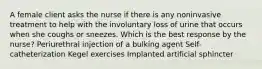 A female client asks the nurse if there is any noninvasive treatment to help with the involuntary loss of urine that occurs when she coughs or sneezes. Which is the best response by the nurse? Periurethral injection of a bulking agent Self-catheterization Kegel exercises Implanted artificial sphincter