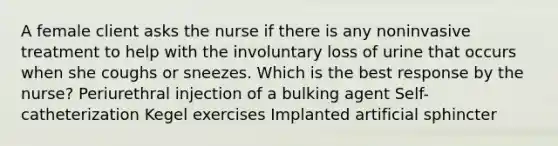 A female client asks the nurse if there is any noninvasive treatment to help with the involuntary loss of urine that occurs when she coughs or sneezes. Which is the best response by the nurse? Periurethral injection of a bulking agent Self-catheterization Kegel exercises Implanted artificial sphincter