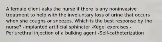 A female client asks the nurse if there is any noninvasive treatment to help with the involuntary loss of urine that occurs when she coughs or sneezes. Which is the best response by the nurse? -Implanted artificial sphincter -Kegel exercises -Periurethral injection of a bulking agent -Self-catheterization