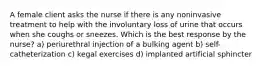 A female client asks the nurse if there is any noninvasive treatment to help with the involuntary loss of urine that occurs when she coughs or sneezes. Which is the best response by the nurse? a) periurethral injection of a bulking agent b) self-catheterization c) kegal exercises d) implanted artificial sphincter