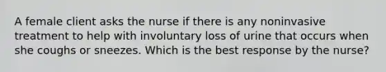 A female client asks the nurse if there is any noninvasive treatment to help with involuntary loss of urine that occurs when she coughs or sneezes. Which is the best response by the nurse?
