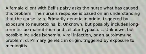 A female client with Bell's palsy asks the nurse what has caused this problem. The nurse's response is based on an understanding that the cause is: a. Primarily genetic in origin, triggered by exposure to neurotoxins. b. Unknown, but possibly includes long-term tissue malnutrition and cellular hypoxia. c. Unknown, but possible includes ischemia, viral infection, or an autoimmune problem. d. Primary genetic in origin, triggered by exposure to meningitis.