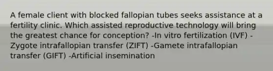 A female client with blocked fallopian tubes seeks assistance at a fertility clinic. Which assisted reproductive technology will bring the greatest chance for conception? -In vitro fertilization (IVF) -Zygote intrafallopian transfer (ZIFT) -Gamete intrafallopian transfer (GIFT) -Artificial insemination