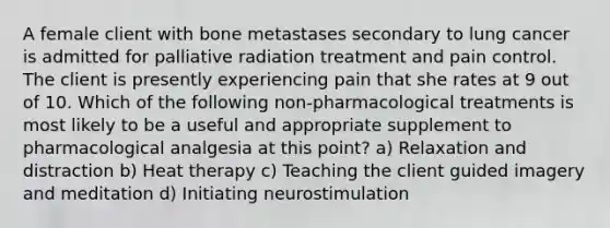 A female client with bone metastases secondary to lung cancer is admitted for palliative radiation treatment and pain control. The client is presently experiencing pain that she rates at 9 out of 10. Which of the following non-pharmacological treatments is most likely to be a useful and appropriate supplement to pharmacological analgesia at this point? a) Relaxation and distraction b) Heat therapy c) Teaching the client guided imagery and meditation d) Initiating neurostimulation