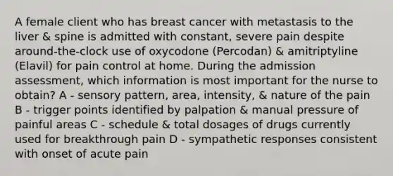 A female client who has breast cancer with metastasis to the liver & spine is admitted with constant, severe pain despite around-the-clock use of oxycodone (Percodan) & amitriptyline (Elavil) for pain control at home. During the admission assessment, which information is most important for the nurse to obtain? A - sensory pattern, area, intensity, & nature of the pain B - trigger points identified by palpation & manual pressure of painful areas C - schedule & total dosages of drugs currently used for breakthrough pain D - sympathetic responses consistent with onset of acute pain