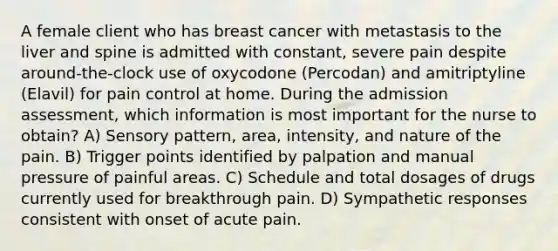 A female client who has breast cancer with metastasis to the liver and spine is admitted with constant, severe pain despite around-the-clock use of oxycodone (Percodan) and amitriptyline (Elavil) for pain control at home. During the admission assessment, which information is most important for the nurse to obtain? A) Sensory pattern, area, intensity, and nature of the pain. B) Trigger points identified by palpation and manual pressure of painful areas. C) Schedule and total dosages of drugs currently used for breakthrough pain. D) Sympathetic responses consistent with onset of acute pain.