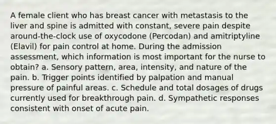 A female client who has breast cancer with metastasis to the liver and spine is admitted with constant, severe pain despite around-the-clock use of oxycodone (Percodan) and amitriptyline (Elavil) for pain control at home. During the admission assessment, which information is most important for the nurse to obtain? a. Sensory pattern, area, intensity, and nature of the pain. b. Trigger points identified by palpation and manual pressure of painful areas. c. Schedule and total dosages of drugs currently used for breakthrough pain. d. Sympathetic responses consistent with onset of acute pain.