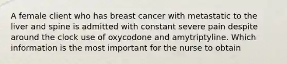 A female client who has breast cancer with metastatic to the liver and spine is admitted with constant severe pain despite around the clock use of oxycodone and amytriptyline. Which information is the most important for the nurse to obtain