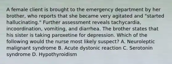 A female client is brought to the emergency department by her brother, who reports that she became very agitated and "started hallucinating." Further assessment reveals tachycardia, incoordination, vomiting, and diarrhea. The brother states that his sister is taking paroxetine for depression. Which of the following would the nurse most likely suspect? A. Neuroleptic malignant syndrome B. Acute dystonic reaction C. Serotonin syndrome D. Hypothyroidism