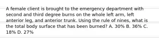 A female client is brought to the emergency department with second and third degree burns on the whole left arm, left anterior leg, and anterior trunk. Using the rule of nines, what is the total body surface that has been burned? A. 30% B. 36% C. 18% D. 27%