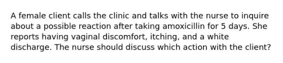 A female client calls the clinic and talks with the nurse to inquire about a possible reaction after taking amoxicillin for 5 days. She reports having vaginal discomfort, itching, and a white discharge. The nurse should discuss which action with the client?