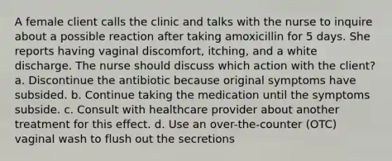 A female client calls the clinic and talks with the nurse to inquire about a possible reaction after taking amoxicillin for 5 days. She reports having vaginal discomfort, itching, and a white discharge. The nurse should discuss which action with the client? a. Discontinue the antibiotic because original symptoms have subsided. b. Continue taking the medication until the symptoms subside. c. Consult with healthcare provider about another treatment for this effect. d. Use an over-the-counter (OTC) vaginal wash to flush out the secretions