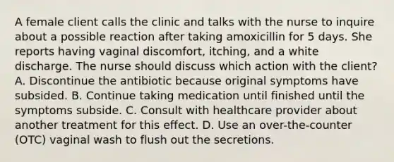 A female client calls the clinic and talks with the nurse to inquire about a possible reaction after taking amoxicillin for 5 days. She reports having vaginal discomfort, itching, and a white discharge. The nurse should discuss which action with the client? A. Discontinue the antibiotic because original symptoms have subsided. B. Continue taking medication until finished until the symptoms subside. C. Consult with healthcare provider about another treatment for this effect. D. Use an over-the-counter (OTC) vaginal wash to flush out the secretions.