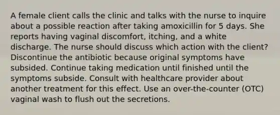 A female client calls the clinic and talks with the nurse to inquire about a possible reaction after taking amoxicillin for 5 days. She reports having vaginal discomfort, itching, and a white discharge. The nurse should discuss which action with the client? Discontinue the antibiotic because original symptoms have subsided. Continue taking medication until finished until the symptoms subside. Consult with healthcare provider about another treatment for this effect. Use an over-the-counter (OTC) vaginal wash to flush out the secretions.