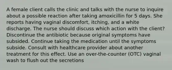 A female client calls the clinic and talks with the nurse to inquire about a possible reaction after taking amoxicillin for 5 days. She reports having vaginal discomfort, itching, and a white discharge. The nurse should discuss which action with the client? Discontinue the antibiotic because original symptoms have subsided. Continue taking the medication until the symptoms subside. Consult with healthcare provider about another treatment for this effect. Use an over-the-counter (OTC) vaginal wash to flush out the secretions