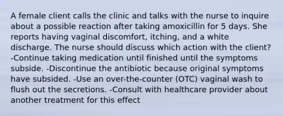 A female client calls the clinic and talks with the nurse to inquire about a possible reaction after taking amoxicillin for 5 days. She reports having vaginal discomfort, itching, and a white discharge. The nurse should discuss which action with the client? -Continue taking medication until finished until the symptoms subside. -Discontinue the antibiotic because original symptoms have subsided. -Use an over-the-counter (OTC) vaginal wash to flush out the secretions. -Consult with healthcare provider about another treatment for this effect