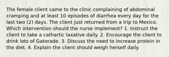 The female client came to the clinic complaining of abdominal cramping and at least 10 episodes of diarrhea every day for the last two (2) days. The client just returned from a trip to Mexico. Which intervention should the nurse implement? 1. Instruct the client to take a cathartic laxative daily. 2. Encourage the client to drink lots of Gatorade. 3. Discuss the need to increase protein in the diet. 4. Explain the client should weigh herself daily.