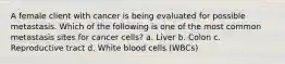 A female client with cancer is being evaluated for possible metastasis. Which of the following is one of the most common metastasis sites for cancer cells? a. Liver b. Colon c. Reproductive tract d. White blood cells (WBCs)