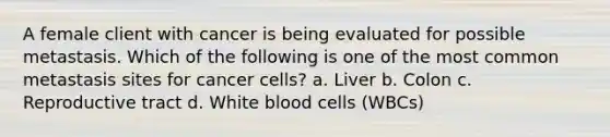 A female client with cancer is being evaluated for possible metastasis. Which of the following is one of the most common metastasis sites for cancer cells? a. Liver b. Colon c. Reproductive tract d. White blood cells (WBCs)