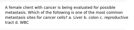 A female client with cancer is being evaluated for possible metastasis. Which of the following is one of the most common metastasis sites for cancer cells? a. Liver b. colon c. reproductive tract d. WBC