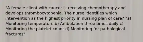 "A female client with cancer is receiving chemotherapy and develops thrombocytopenia. The nurse identifies which intervention as the highest priority in nursing plan of care? "a) Monitoring temperature b) Ambulation three times daily c) Monitoring the platelet count d) Monitoring for pathological fractures"