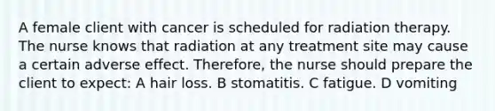 A female client with cancer is scheduled for radiation therapy. The nurse knows that radiation at any treatment site may cause a certain adverse effect. Therefore, the nurse should prepare the client to expect: A hair loss. B stomatitis. C fatigue. D vomiting