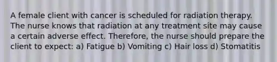 A female client with cancer is scheduled for radiation therapy. The nurse knows that radiation at any treatment site may cause a certain adverse effect. Therefore, the nurse should prepare the client to expect: a) Fatigue b) Vomiting c) Hair loss d) Stomatitis