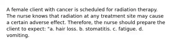 A female client with cancer is scheduled for radiation therapy. The nurse knows that radiation at any treatment site may cause a certain adverse effect. Therefore, the nurse should prepare the client to expect: "a. hair loss. b. stomatitis. c. fatigue. d. vomiting.