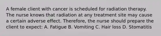 A female client with cancer is scheduled for radiation therapy. The nurse knows that radiation at any treatment site may cause a certain adverse effect. Therefore, the nurse should prepare the client to expect: A. Fatigue B. Vomiting C. Hair loss D. Stomatitis