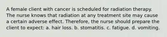 A female client with cancer is scheduled for radiation therapy. The nurse knows that radiation at any treatment site may cause a certain adverse effect. Therefore, the nurse should prepare the client to expect: a. hair loss. b. stomatitis. c. fatigue. d. vomiting.