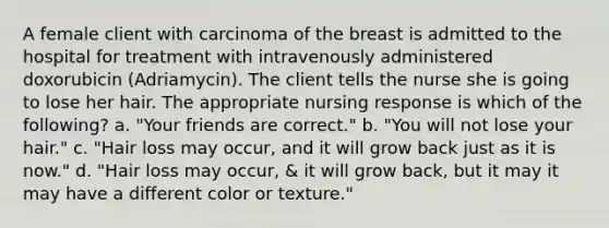 A female client with carcinoma of the breast is admitted to the hospital for treatment with intravenously administered doxorubicin (Adriamycin). The client tells the nurse she is going to lose her hair. The appropriate nursing response is which of the following? a. "Your friends are correct." b. "You will not lose your hair." c. "Hair loss may occur, and it will grow back just as it is now." d. "Hair loss may occur, & it will grow back, but it may it may have a different color or texture."