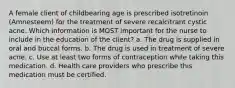 A female client of childbearing age is prescribed isotretinoin (Amnesteem) for the treatment of severe recalcitrant cystic acne. Which information is MOST important for the nurse to include in the education of the client? a. The drug is supplied in oral and buccal forms. b. The drug is used in treatment of severe acne. c. Use at least two forms of contraception while taking this medication. d. Health care providers who prescribe this medication must be certified.