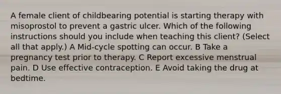 A female client of childbearing potential is starting therapy with misoprostol to prevent a gastric ulcer. Which of the following instructions should you include when teaching this client? (Select all that apply.) A Mid-cycle spotting can occur. B Take a pregnancy test prior to therapy. C Report excessive menstrual pain. D Use effective contraception. E Avoid taking the drug at bedtime.