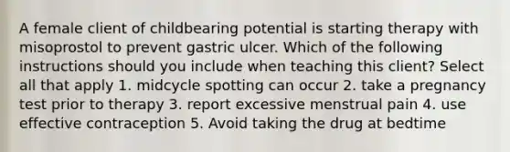 A female client of childbearing potential is starting therapy with misoprostol to prevent gastric ulcer. Which of the following instructions should you include when teaching this client? Select all that apply 1. midcycle spotting can occur 2. take a pregnancy test prior to therapy 3. report excessive menstrual pain 4. use effective contraception 5. Avoid taking the drug at bedtime