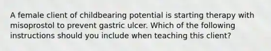 A female client of childbearing potential is starting therapy with misoprostol to prevent gastric ulcer. Which of the following instructions should you include when teaching this client?