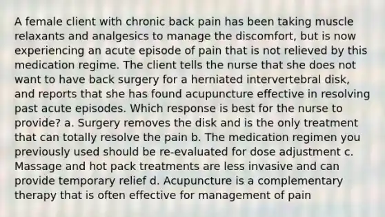 A female client with chronic back pain has been taking muscle relaxants and analgesics to manage the discomfort, but is now experiencing an acute episode of pain that is not relieved by this medication regime. The client tells the nurse that she does not want to have back surgery for a herniated intervertebral disk, and reports that she has found acupuncture effective in resolving past acute episodes. Which response is best for the nurse to provide? a. Surgery removes the disk and is the only treatment that can totally resolve the pain b. The medication regimen you previously used should be re-evaluated for dose adjustment c. Massage and hot pack treatments are less invasive and can provide temporary relief d. Acupuncture is a complementary therapy that is often effective for management of pain