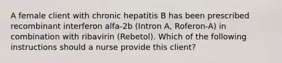 A female client with chronic hepatitis B has been prescribed recombinant interferon alfa-2b (Intron A, Roferon-A) in combination with ribavirin (Rebetol). Which of the following instructions should a nurse provide this client?