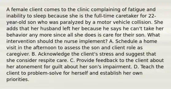 A female client comes to the clinic complaining of fatigue and inability to sleep because she is the full-time caretaker for 22-year-old son who was paralyzed by a motor vehicle collision. She adds that her husband left her because he says he can't take her behavior any more since all she does is care for their son. What intervention should the nurse implement? A. Schedule a home visit in the afternoon to assess the son and client role as caregiver. B. Acknowledge the client's stress and suggest that she consider respite care. C. Provide feedback to the client about her atonement for guilt about her son's impairment. D. Teach the client to problem-solve for herself and establish her own priorities.