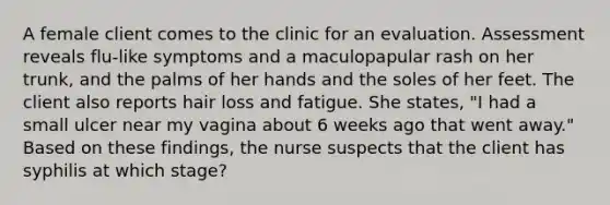 A female client comes to the clinic for an evaluation. Assessment reveals flu-like symptoms and a maculopapular rash on her trunk, and the palms of her hands and the soles of her feet. The client also reports hair loss and fatigue. She states, "I had a small ulcer near my vagina about 6 weeks ago that went away." Based on these findings, the nurse suspects that the client has syphilis at which stage?