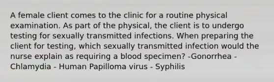 A female client comes to the clinic for a routine physical examination. As part of the physical, the client is to undergo testing for sexually transmitted infections. When preparing the client for testing, which sexually transmitted infection would the nurse explain as requiring a blood specimen? -Gonorrhea -Chlamydia - Human Papilloma virus - Syphilis