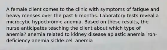 A female client comes to the clinic with symptoms of fatigue and heavy menses over the past 6 months. Laboratory tests reveal a microcytic hypochromic anemia. Based on these results, the nurse anticipates teaching the client about which type of anemia? anemia related to kidney disease aplastic anemia iron-deficiency anemia sickle-cell anemia