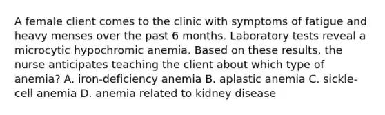 A female client comes to the clinic with symptoms of fatigue and heavy menses over the past 6 months. Laboratory tests reveal a microcytic hypochromic anemia. Based on these results, the nurse anticipates teaching the client about which type of anemia? A. iron-deficiency anemia B. aplastic anemia C. sickle-cell anemia D. anemia related to kidney disease