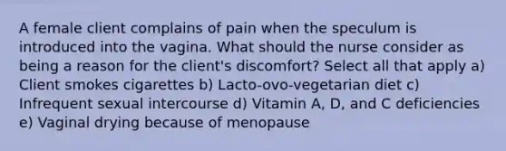 A female client complains of pain when the speculum is introduced into the vagina. What should the nurse consider as being a reason for the client's discomfort? Select all that apply a) Client smokes cigarettes b) Lacto-ovo-vegetarian diet c) Infrequent sexual intercourse d) Vitamin A, D, and C deficiencies e) Vaginal drying because of menopause