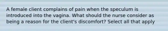 A female client complains of pain when the speculum is introduced into the vagina. What should the nurse consider as being a reason for the client's discomfort? Select all that apply