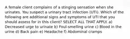 A female client complains of a stinging sensation when she urinates. You suspect a urinary tract infection (UTI). Which of the following are additional signs and symptoms of UTI that you should assess for in this client? SELECT ALL THAT APPLY. a) Decreased urge to urinate b) Foul-smelling urine c) Blood in the urine d) Back pain e) Headache f) Abdominal cramps