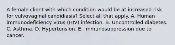 A female client with which condition would be at increased risk for vulvovaginal candidiasis? Select all that apply. A. Human immunodeficiency virus (HIV) infection. B. Uncontrolled diabetes. C. Asthma. D. Hypertension. E. Immunosuppression due to cancer.