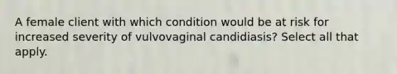 A female client with which condition would be at risk for increased severity of vulvovaginal candidiasis? Select all that apply.