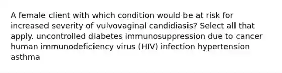 A female client with which condition would be at risk for increased severity of vulvovaginal candidiasis? Select all that apply. uncontrolled diabetes immunosuppression due to cancer human immunodeficiency virus (HIV) infection hypertension asthma